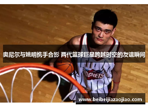 奥尼尔与姚明携手合影 两代篮球巨星跨越时空的友谊瞬间