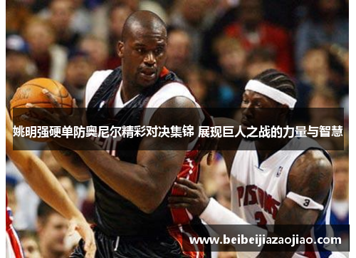 姚明强硬单防奥尼尔精彩对决集锦 展现巨人之战的力量与智慧