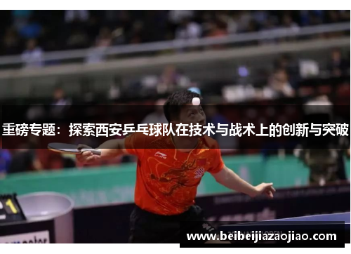 重磅专题：探索西安乒乓球队在技术与战术上的创新与突破