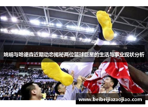 姚明与哈德森近期动态揭秘两位篮球巨星的生活与事业现状分析