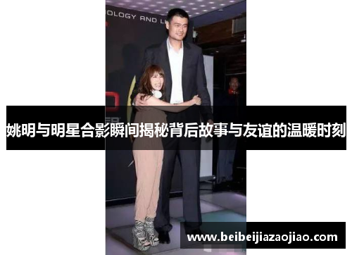 姚明与明星合影瞬间揭秘背后故事与友谊的温暖时刻